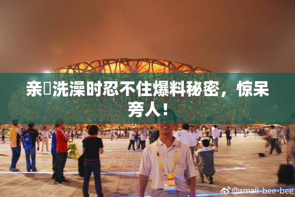 亲妺洗澡时忍不住爆料秘密，惊呆旁人！