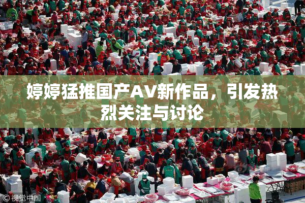 婷婷猛推国产AV新作品，引发热烈关注与讨论
