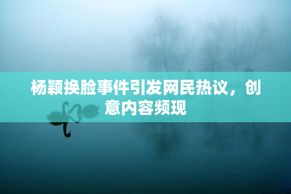 杨颖换脸事件引发网民热议，创意内容频现