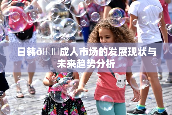 日韩🔞成人市场的发展现状与未来趋势分析