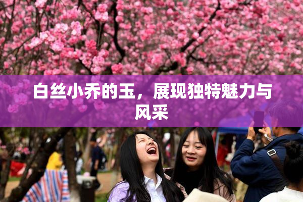 白丝小乔的玉，展现独特魅力与风采