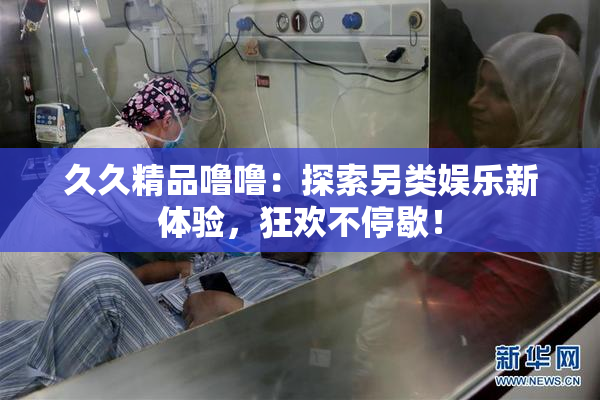 久久精品噜噜：探索另类娱乐新体验，狂欢不停歇！