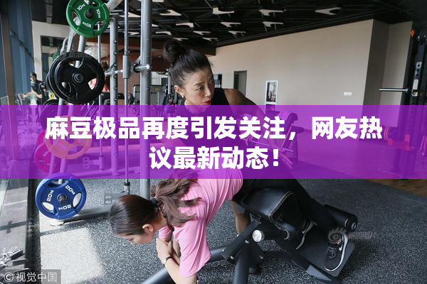 麻豆极品再度引发关注，网友热议最新动态！