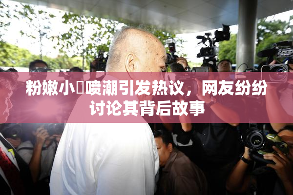 粉嫩小泬喷潮引发热议，网友纷纷讨论其背后故事