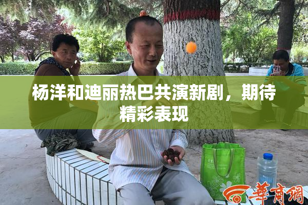 杨洋和迪丽热巴共演新剧，期待精彩表现