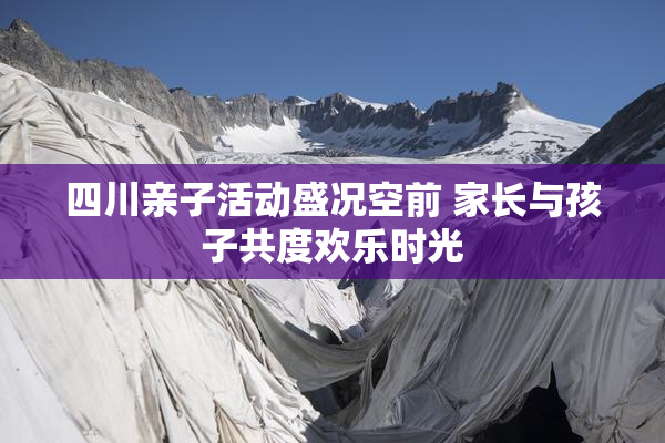 四川亲子活动盛况空前 家长与孩子共度欢乐时光
