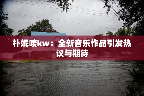 朴妮唛kw：全新音乐作品引发热议与期待