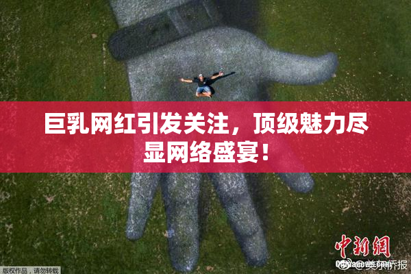 巨乳网红引发关注，顶级魅力尽显网络盛宴！