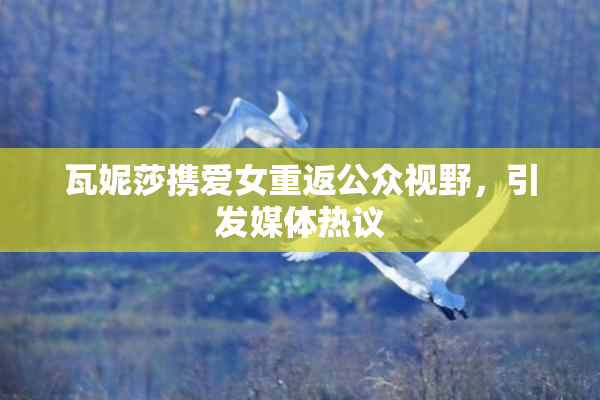 瓦妮莎携爱女重返公众视野，引发媒体热议