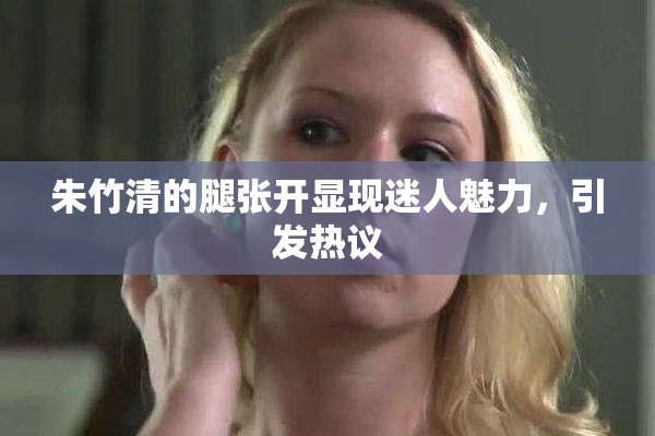 朱竹清的腿张开显现迷人魅力，引发热议