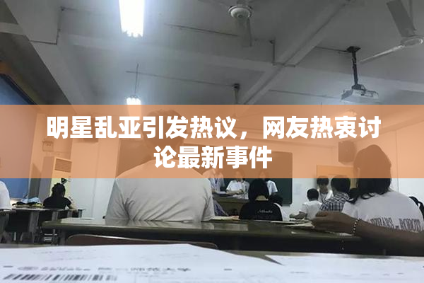明星乱亚引发热议，网友热衷讨论最新事件
