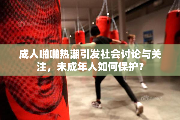 成人啪啪热潮引发社会讨论与关注，未成年人如何保护？