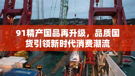 91精产国品再升级，品质国货引领新时代消费潮流