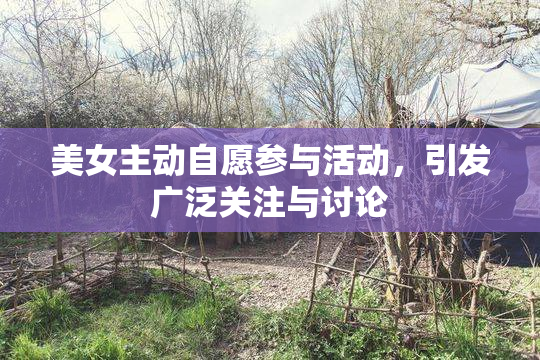 美女主动自愿参与活动，引发广泛关注与讨论