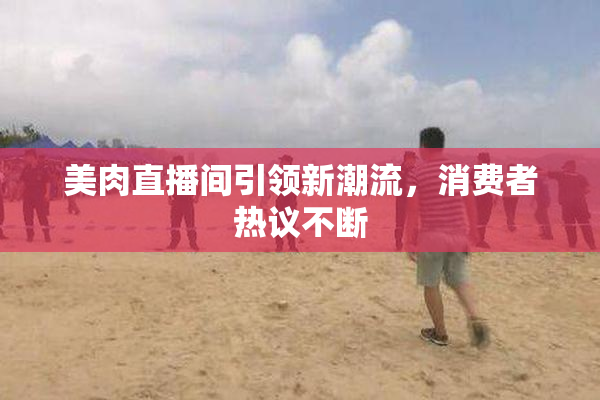 美肉直播间引领新潮流，消费者热议不断