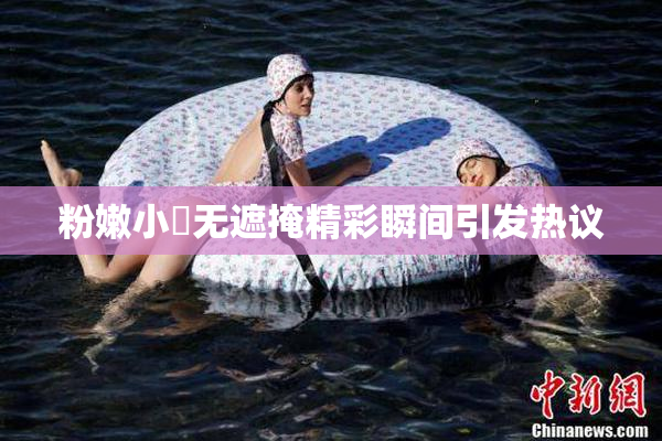 粉嫩小泬无遮掩精彩瞬间引发热议