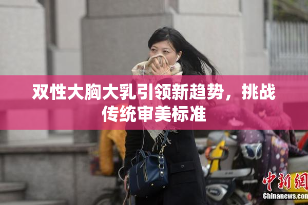 双性大胸大乳引领新趋势，挑战传统审美标准