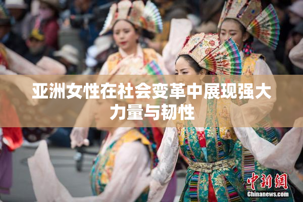亚洲女性在社会变革中展现强大力量与韧性