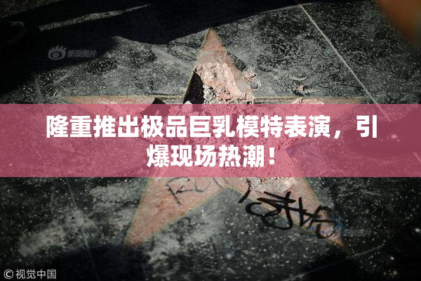 隆重推出极品巨乳模特表演，引爆现场热潮！
