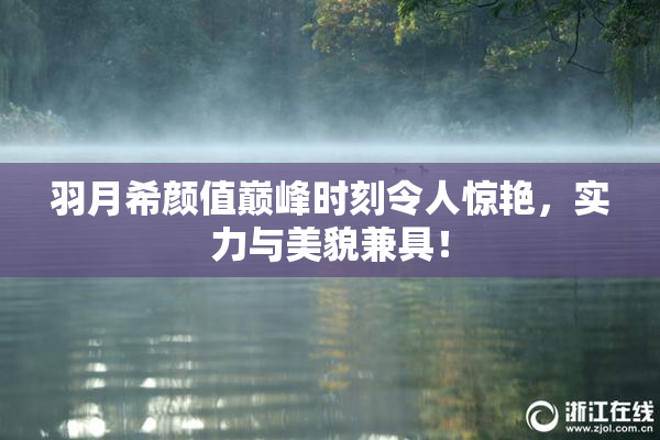羽月希颜值巅峰时刻令人惊艳，实力与美貌兼具！