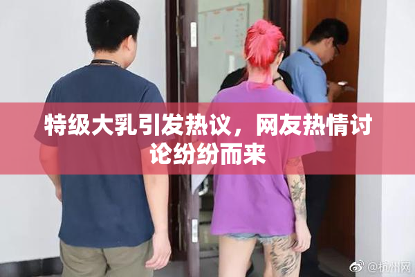 特级大乳引发热议，网友热情讨论纷纷而来