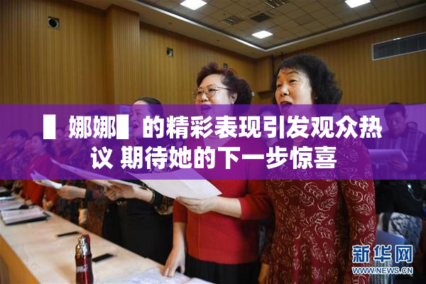 ▌娜娜▌的精彩表现引发观众热议 期待她的下一步惊喜