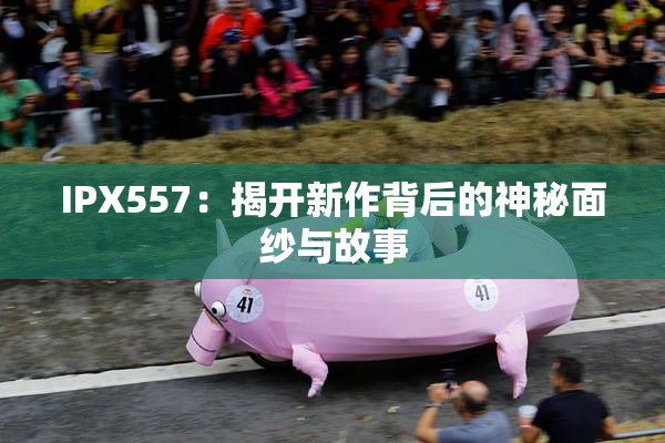 IPX557：揭开新作背后的神秘面纱与故事