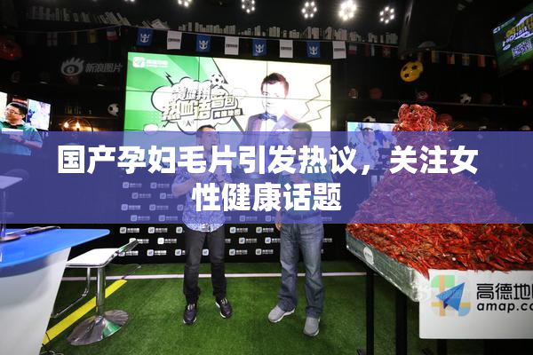 国产孕妇毛片引发热议，关注女性健康话题