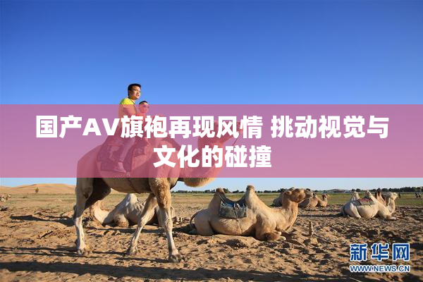 国产AV旗袍再现风情 挑动视觉与文化的碰撞