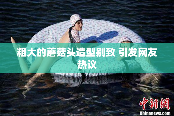 粗大的蘑菇头造型别致 引发网友热议