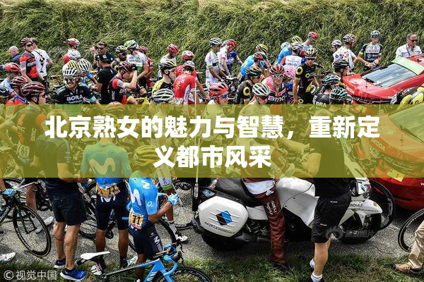 北京熟女的魅力与智慧，重新定义都市风采