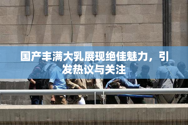 国产丰满大乳展现绝佳魅力，引发热议与关注