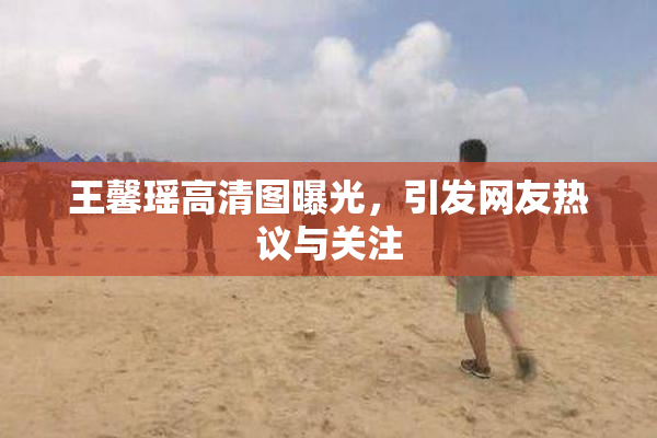 王馨瑶高清图曝光，引发网友热议与关注