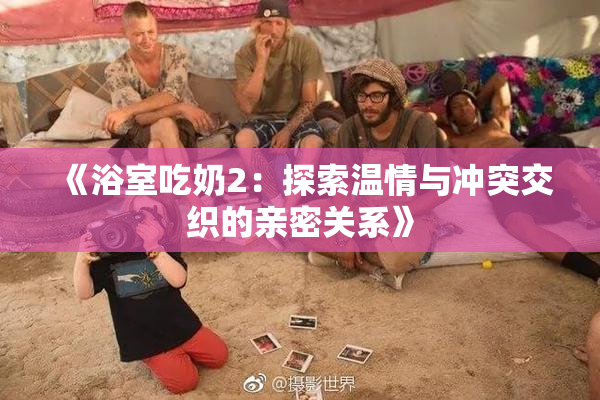 《浴室吃奶2：探索温情与冲突交织的亲密关系》