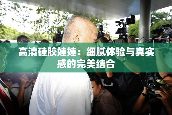 高清硅胶娃娃：细腻体验与真实感的完美结合