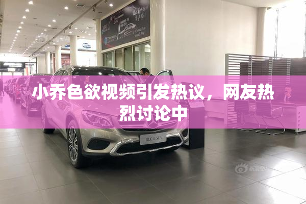 小乔色欲视频引发热议，网友热烈讨论中