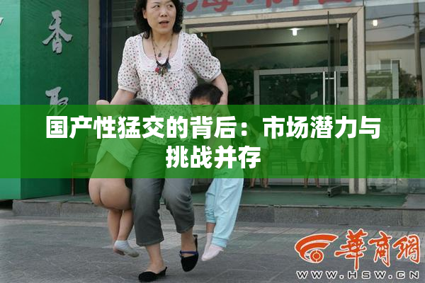 国产性猛交的背后：市场潜力与挑战并存