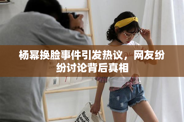 杨幂换脸事件引发热议，网友纷纷讨论背后真相