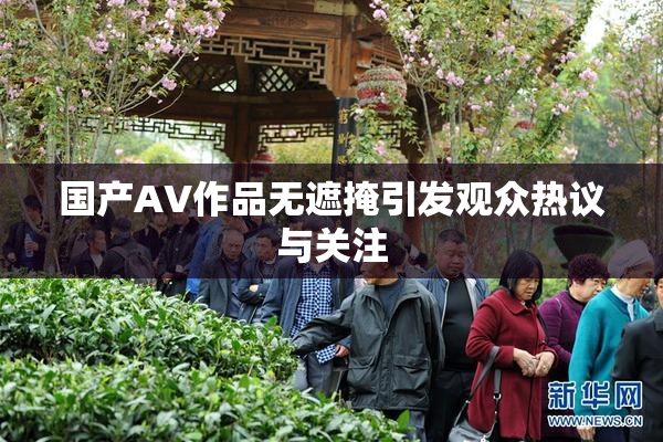 国产AV作品无遮掩引发观众热议与关注