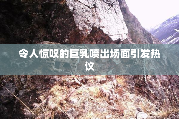 令人惊叹的巨乳喷出场面引发热议