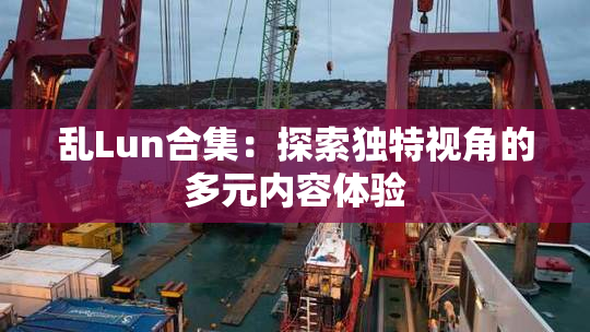 乱Lun合集：探索独特视角的多元内容体验