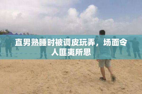 直男熟睡时被调皮玩弄，场面令人匪夷所思