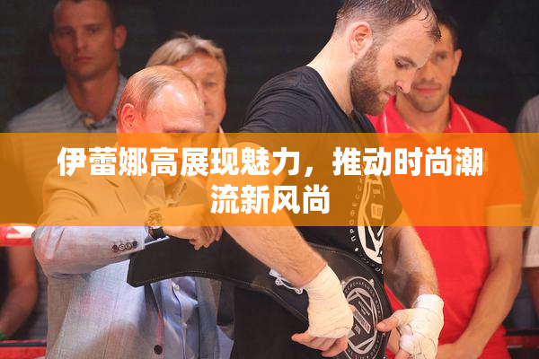 伊蕾娜高展现魅力，推动时尚潮流新风尚
