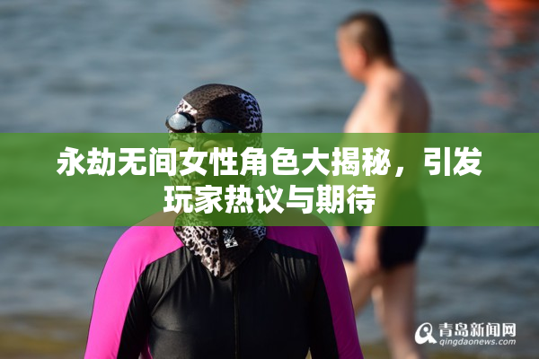 永劫无间女性角色大揭秘，引发玩家热议与期待
