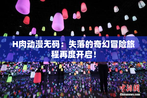 H肉动漫无码：失落的奇幻冒险旅程再度开启！