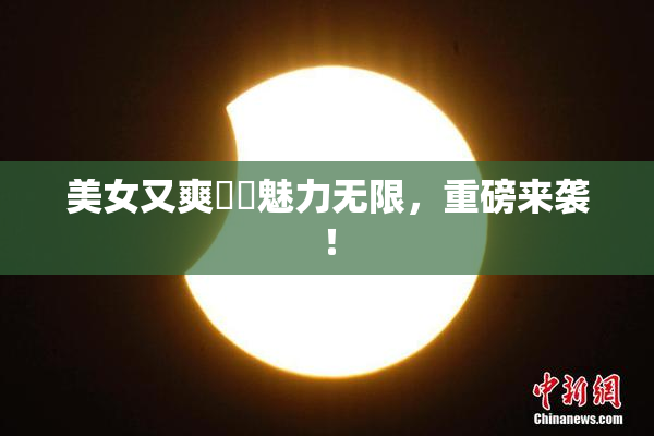 美女又爽❌‌魅力无限，重磅来袭！