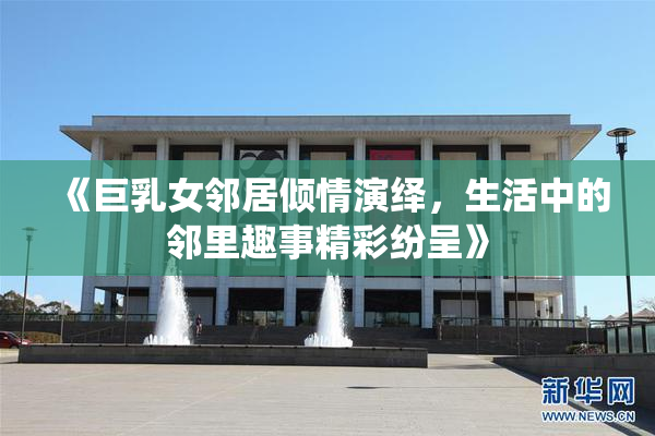 《巨乳女邻居倾情演绎，生活中的邻里趣事精彩纷呈》