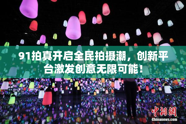 91拍真开启全民拍摄潮，创新平台激发创意无限可能！