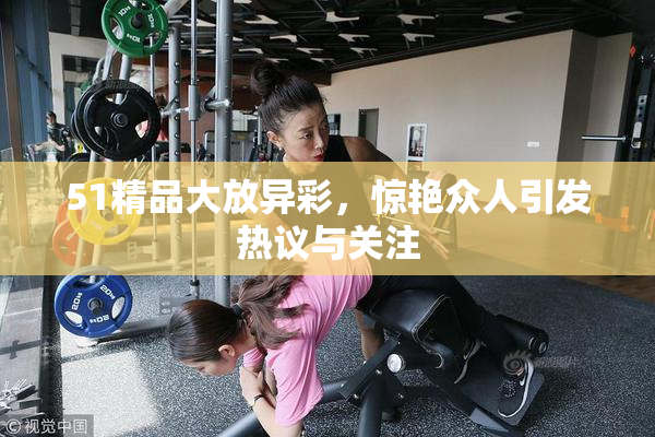 51精品大放异彩，惊艳众人引发热议与关注