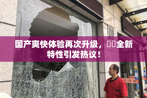国产爽快体验再次升级，❌‌全新特性引发热议！